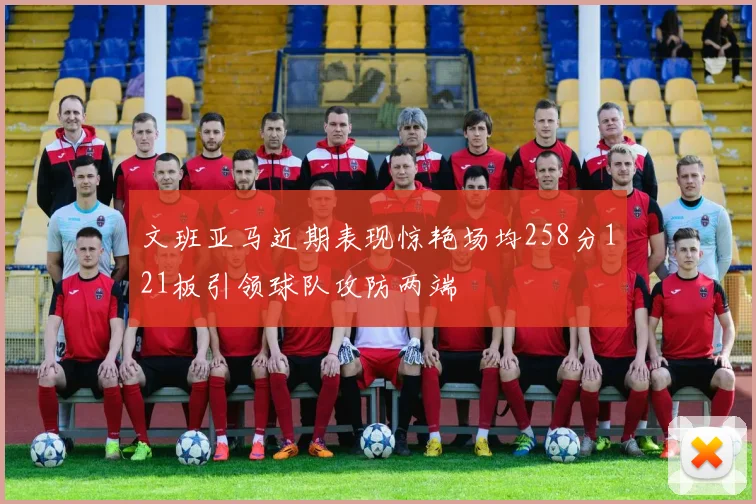 文班亚马近期表现惊艳场均258分121板引领球队攻防两端