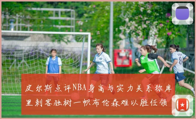 皮尔斯点评NBA身高与实力关系称库里刺客独树一帜布伦森难以胜任领袖角色