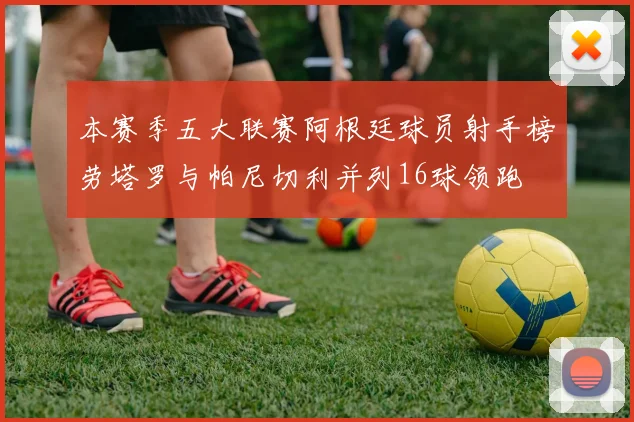 本赛季五大联赛阿根廷球员射手榜劳塔罗与帕尼切利并列16球领跑