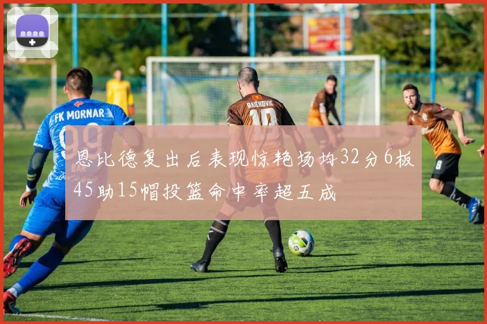 恩比德复出后表现惊艳场均32分6板45助15帽投篮命中率超五成