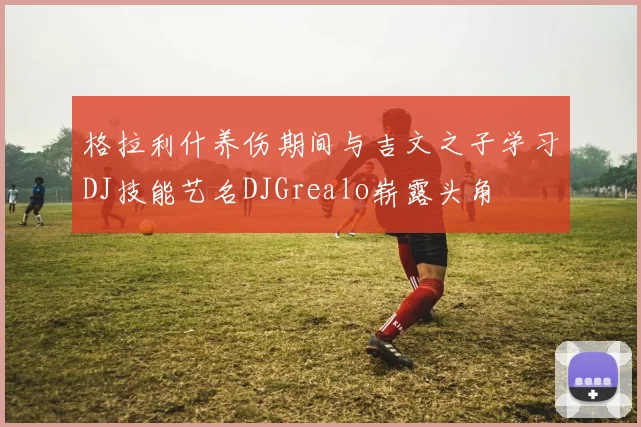 格拉利什养伤期间与吉文之子学习DJ技能艺名DJGrealo崭露头角