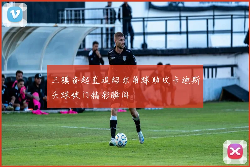 三镇奋起直追绍尔角球助攻卡迪斯头球破门精彩瞬间