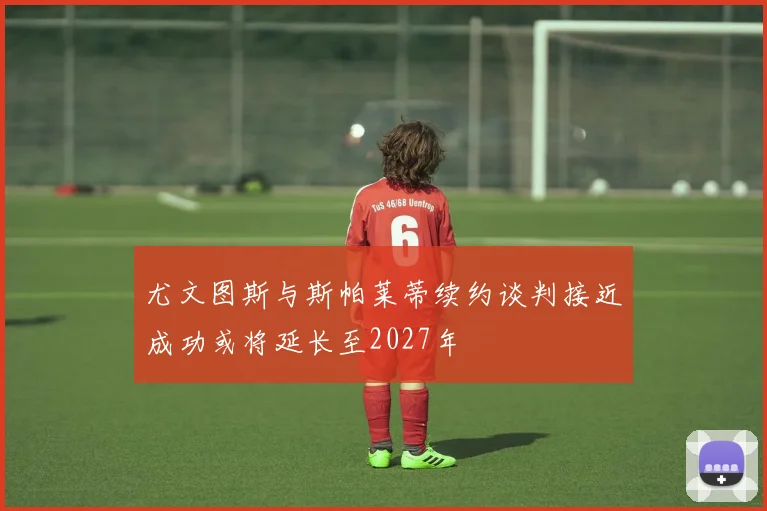 尤文图斯与斯帕莱蒂续约谈判接近成功或将延长至2027年