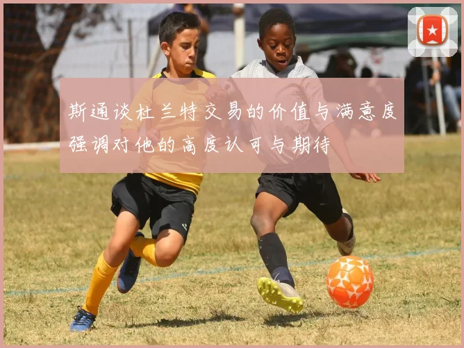 斯通谈杜兰特交易的价值与满意度强调对他的高度认可与期待