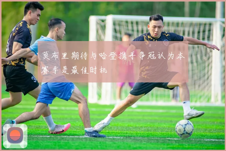 莫布里期待与哈登携手争冠认为本赛季是最佳时机