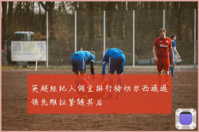 英超经纪人佣金排行榜切尔西遥遥领先维拉紧随其后
