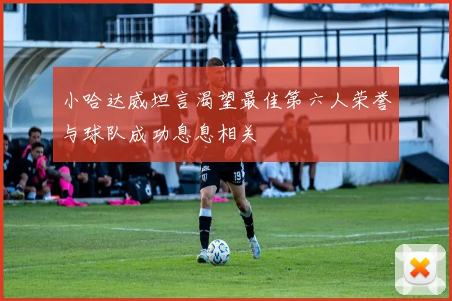 小哈达威坦言渴望最佳第六人荣誉与球队成功息息相关