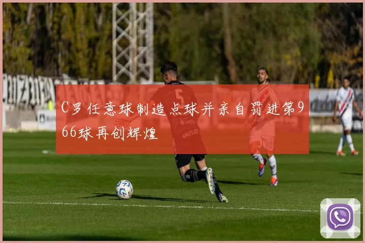 C罗任意球制造点球并亲自罚进第966球再创辉煌