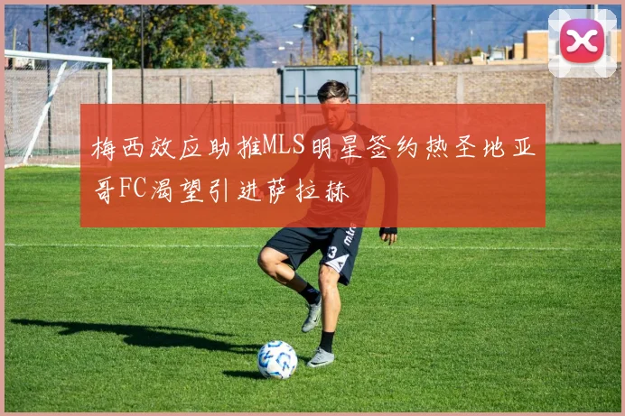 梅西效应助推MLS明星签约热圣地亚哥FC渴望引进萨拉赫