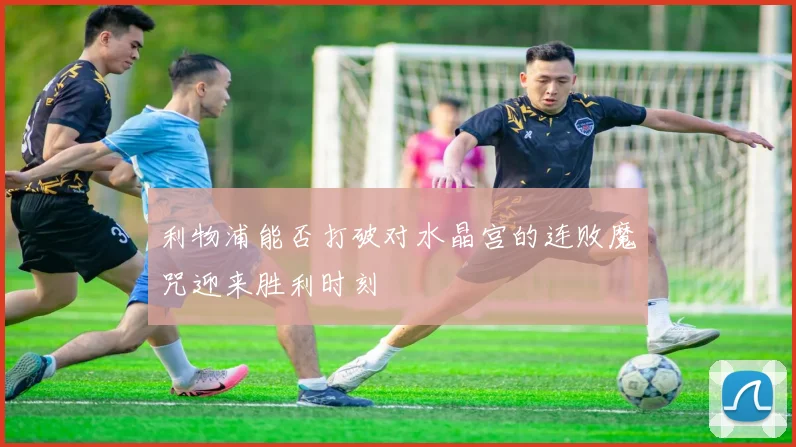 利物浦能否打破对水晶宫的连败魔咒迎来胜利时刻