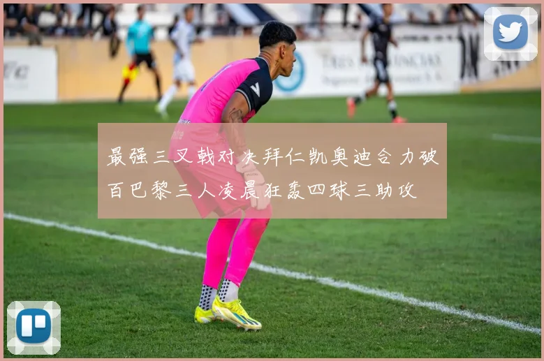 最强三叉戟对决拜仁凯奥迪合力破百巴黎三人凌晨狂轰四球三助攻