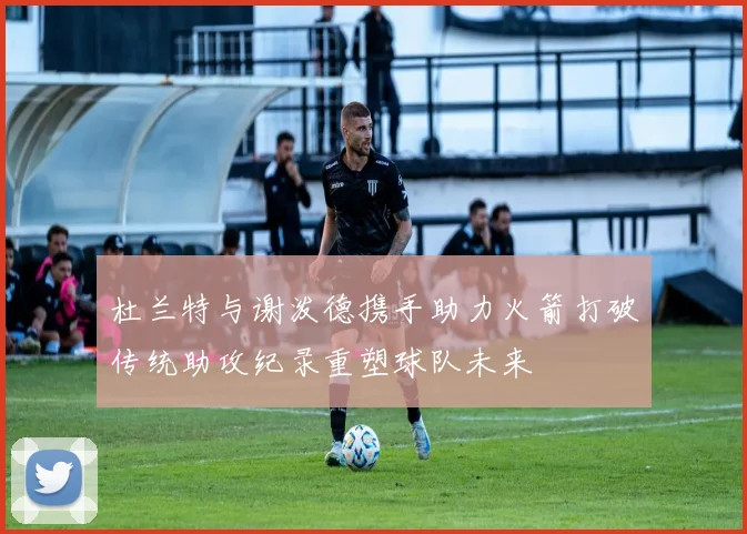 杜兰特与谢泼德携手助力火箭打破传统助攻纪录重塑球队未来
