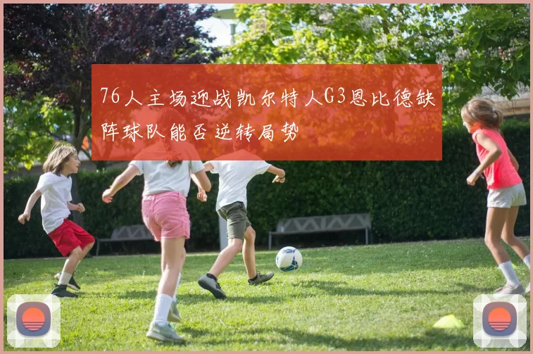 76人主场迎战凯尔特人G3恩比德缺阵球队能否逆转局势