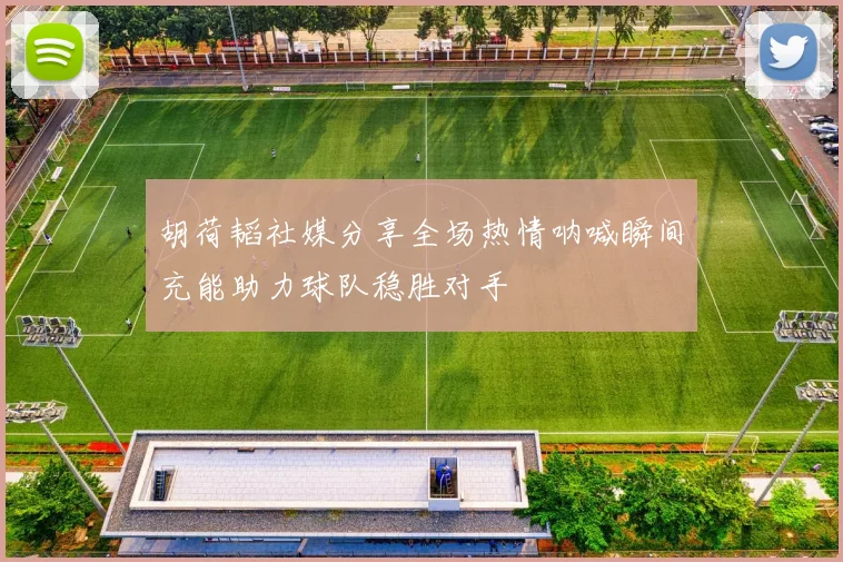 胡荷韬社媒分享全场热情呐喊瞬间充能助力球队稳胜对手