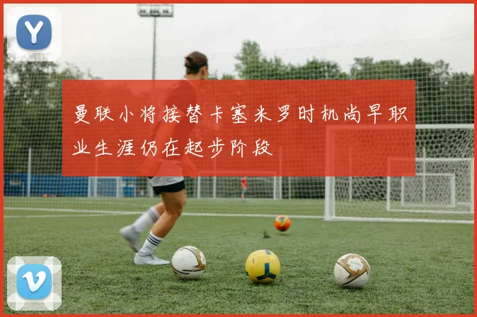 曼联小将接替卡塞米罗时机尚早职业生涯仍在起步阶段