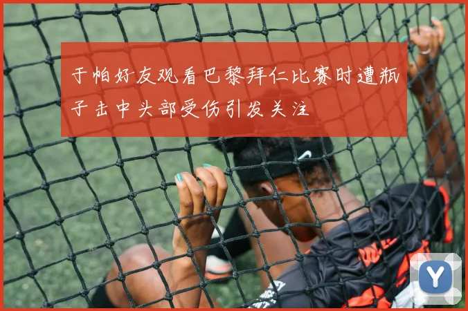 于帕好友观看巴黎拜仁比赛时遭瓶子击中头部受伤引发关注
