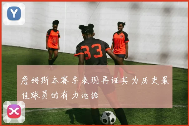 詹姆斯本赛季表现再证其为历史最佳球员的有力论据