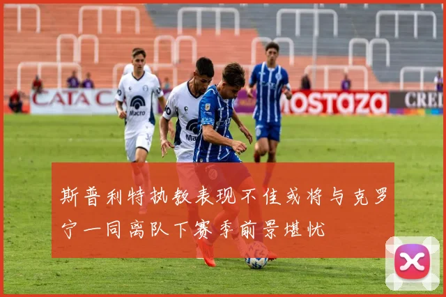 斯普利特执教表现不佳或将与克罗宁一同离队下赛季前景堪忧