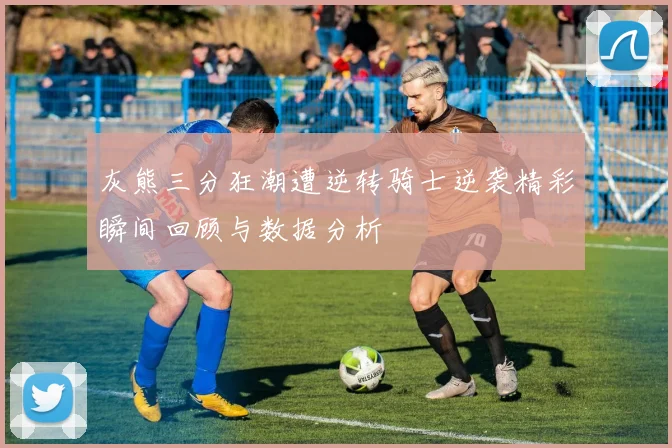 灰熊三分狂潮遭逆转骑士逆袭精彩瞬间回顾与数据分析