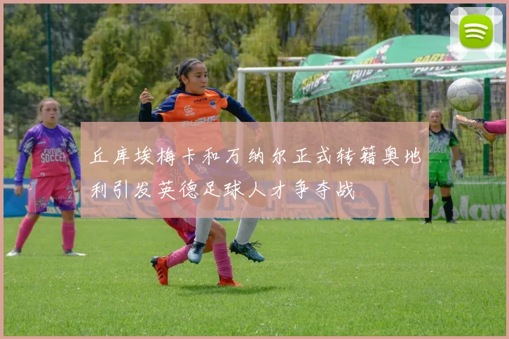 丘库埃梅卡和万纳尔正式转籍奥地利引发英德足球人才争夺战
