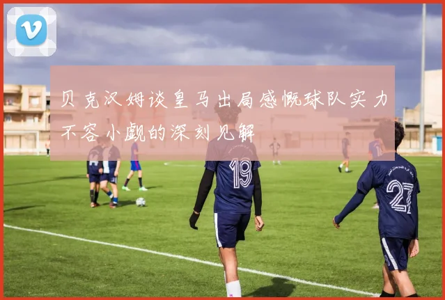 贝克汉姆谈皇马出局感慨球队实力不容小觑的深刻见解