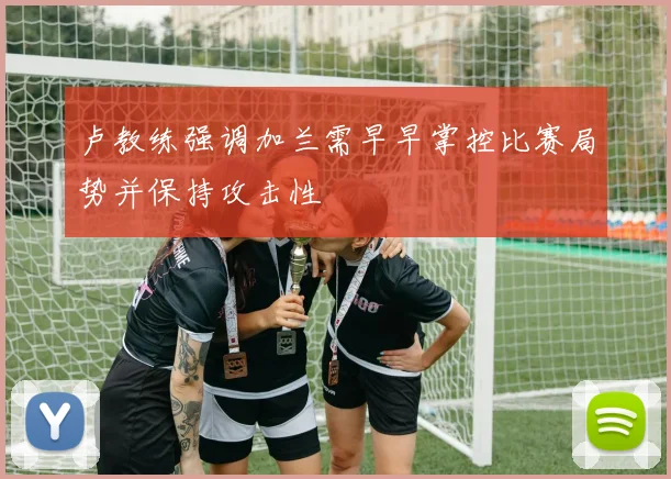 卢教练强调加兰需早早掌控比赛局势并保持攻击性