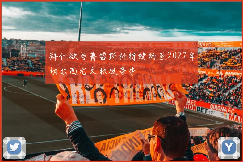 拜仁欲与普雷斯科特续约至2027年切尔西尤文积极争夺